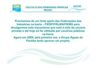 CÁLCULO DAS DEMANDAS HÍDRICAS e K
                       REUSO



   Precisamos de um forte apoio das Federações das
    Industrias na bacia – FIESP/FIRJAN/FIEMG para
divulgarmos este mecanismo que está à mão do usuário
privado e até hoje só foi utilizado por usuários públicos
                        na bacia.
  Agora em 2009, pela primeira vez, o Grupo Águas do
           Paraíba tenta aprovar um projeto.
 