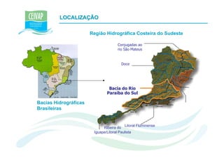 LOCALIZAÇÃO

                       Região Hidrográfica Costeira do Sudeste

                                     Conjugadas ao
                                     rio São Mateus


                                        Doce




                                Bacia do Rio
                               Paraíba do Sul

Bacias Hidrográficas
Brasileiras


                                          Litoral Fluminense
                             Ribeira do
                        Iguape/Litoral Paulista
 