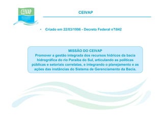 CEIVAP



     •   Criado em 22/03/1996 - Decreto Federal n°
                                                 1842




                       MISSÃO DO CEIVAP
  Promover a gestão integrada dos recursos hídricos da bacia
   hidrográfica do rio Paraíba do Sul, articulando as políticas
públicas e setoriais correlatas, e integrando o planejamento e as
 ações das instâncias do Sistema de Gerenciamento da Bacia.
 