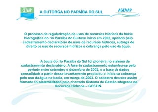 A OUTORGA NO PARAÍBA DO SUL                   K




  O processo de regularização de usos de recursos hídricos da bacia
  hidrográfica do rio Paraíba do Sul teve início em 2002, apoiado pelo
 cadastramento declaratório de usos de recursos hídricos, outorga de
   direito de uso de recursos hídricos e cobrança pelo uso da água.



             A bacia do rio Paraíba do Sul foi pioneira no sistema de
 cadastramento declaratório. A fase de cadastramento estendeu-se pelo
     período entre setembro e dezembro de 2002, e a base de dados
 consolidada a partir desse levantamento propiciou o início da cobrança
pelo uso da água na bacia, em março de 2003. O cadastro de usos assim
formado foi sistematizado pelo chamado Sistema de Gestão Integrada de
                      Recursos Hídricos – GESTIN.
 