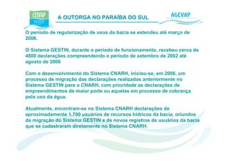A OUTORGA NO PARAÍBA DO SUL                  K

O período de regularização de usos da bacia se estendeu até março de
2006.

O Sistema GESTIN, durante o período de funcionamento, recebeu cerca de
4800 declarações compreendendo o período de setembro de 2002 até
agosto de 2006

Com o desenvolvimento do Sistema CNARH, iniciou-se, em 2006, um
processo de migração das declarações realizadas anteriormente no
Sistema GESTIN para o CNARH, com prioridade as declarações de
empreendimentos de maior porte ou aquelas em processo de cobrança
pelo uso da água.

Atualmente, encontram-se no Sistema CNARH declarações de
aproximadamente 1.700 usuários de recursos hídricos da bacia, oriundos
da migração do Sistema GESTIN e de novos registros de usuários da bacia
que se cadastraram diretamente no Sistema CNARH.
 