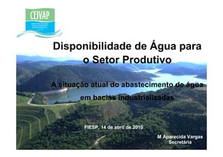 Disponibilidade de Água para
     o Setor Produtivo

A situação atual do abastecimento de água
       em bacias industrializadas


        FIESP, 14 de abril de 2010
                                     M Aparecida Vargas
                                         Secretária
 