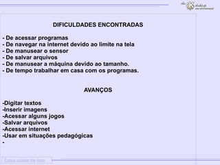 
      
     
      
       Colour outside the lines 
      
     
      
       
       DIFICULDADES ENCONTRADAS 
       
       - De acessar programas 
       - De navegar na internet devido ao limite na tela 
       - De manusear o sensor 
       - De salvar arquivos 
       - De manusear a máquina devido ao tamanho. 
       - De tempo trabalhar em casa com os programas. 
       
       
       AVANÇOS 
       
       -Digitar textos 
       -Inserir imagens 
       -Acessar alguns jogos 
       -Salvar arquivos 
       -Acessar internet 
       -Usar em situações pedagógicas 
       - 
       
       
       
       
       
       
       
       
       
       
       
       
      
     