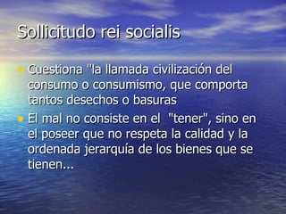 Sollicitudo rei socialis Cuestiona "la llamada civilización del  consumo o consumismo, que comporta tantos desechos o basuras El mal no consiste en el  "tener", sino en el poseer que no respeta la calidad y la  ordenada jerarquía de los bienes que se tienen...  