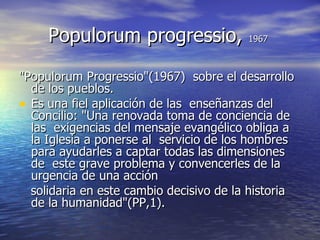 Populorum progressio,  1967 "Populorum Progressio"(1967)  sobre el desarrollo de los pueblos.  Es una fiel aplicación de las  enseñanzas del Concilio: "Una renovada toma de conciencia de las  exigencias del mensaje evangélico obliga a la Iglesia a ponerse al  servicio de los hombres para ayudarles a captar todas las dimensiones de  este grave problema y convencerles de la urgencia de una acción  solidaria en este cambio decisivo de la historia de la humanidad"(PP,1). 