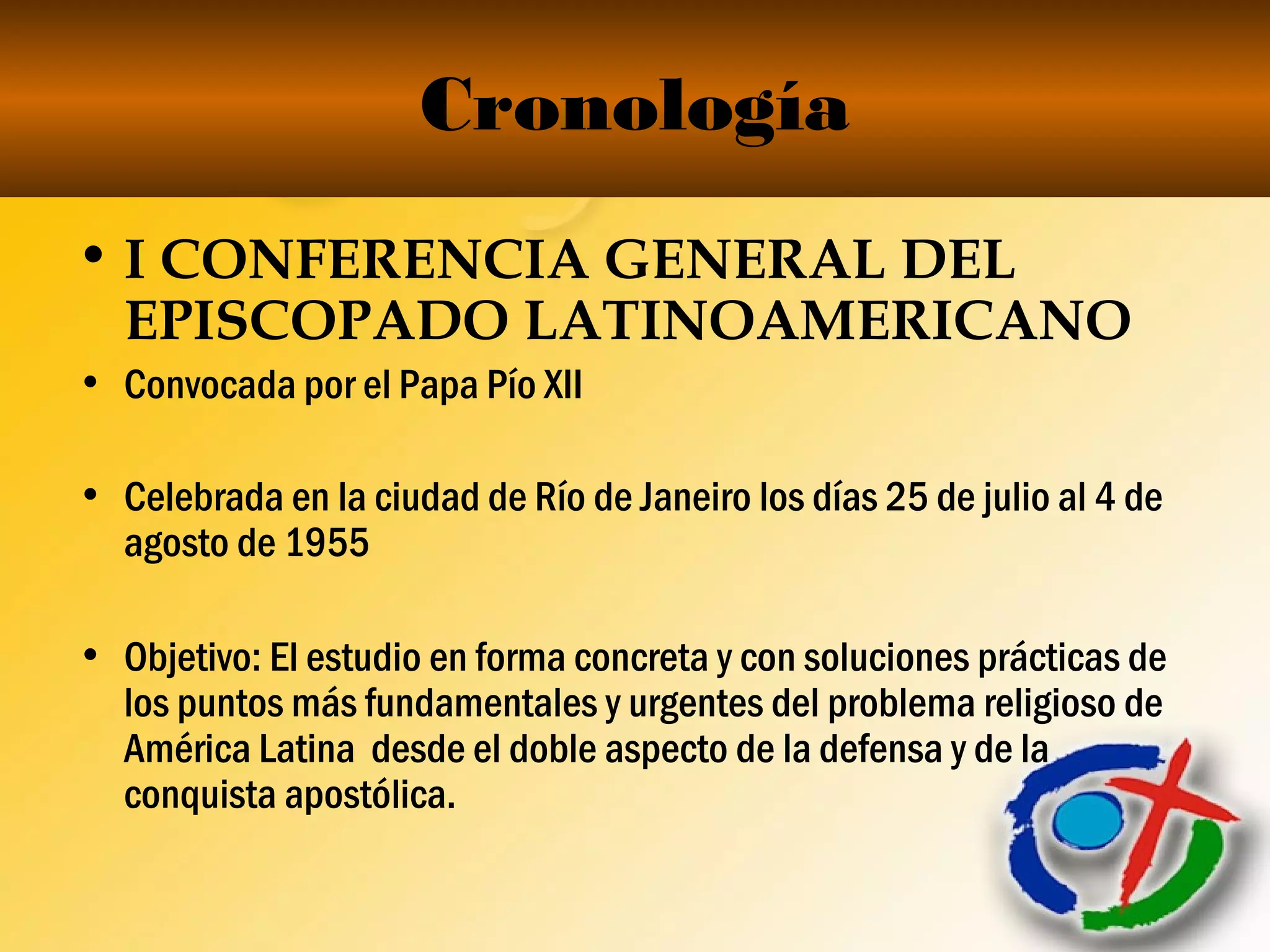 Cronología
• I CONFERENCIA GENERAL DEL
EPISCOPADO LATINOAMERICANO
• Convocada por el Papa Pío XII
• Celebrada en la ciudad de Río de Janeiro los días 25 de julio al 4 de
agosto de 1955
• Objetivo: El estudio en forma concreta y con soluciones prácticas de
los puntos más fundamentales y urgentes del problema religioso de
América Latina desde el doble aspecto de la defensa y de la
conquista apostólica.
 