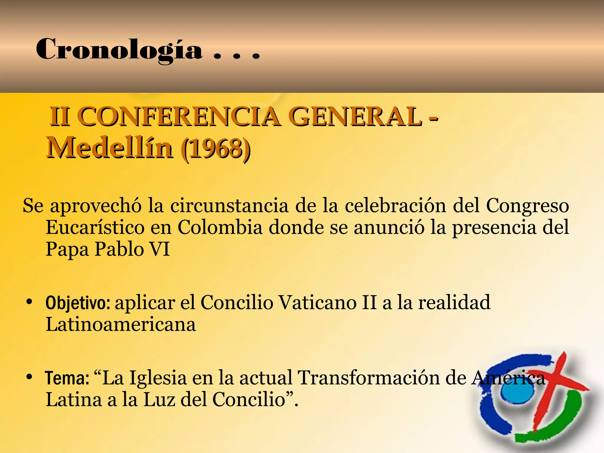 Cronología . . .
II CONFERENCIA GENERAL -II CONFERENCIA GENERAL -
MedellínMedellín (1968)(1968)
Se aprovechó la circunstancia de la celebración del Congreso
Eucarístico en Colombia donde se anunció la presencia del
Papa Pablo VI
• Objetivo: aplicar el Concilio Vaticano II a la realidad
Latinoamericana
• Tema: “La Iglesia en la actual Transformación de América
Latina a la Luz del Concilio”.
 