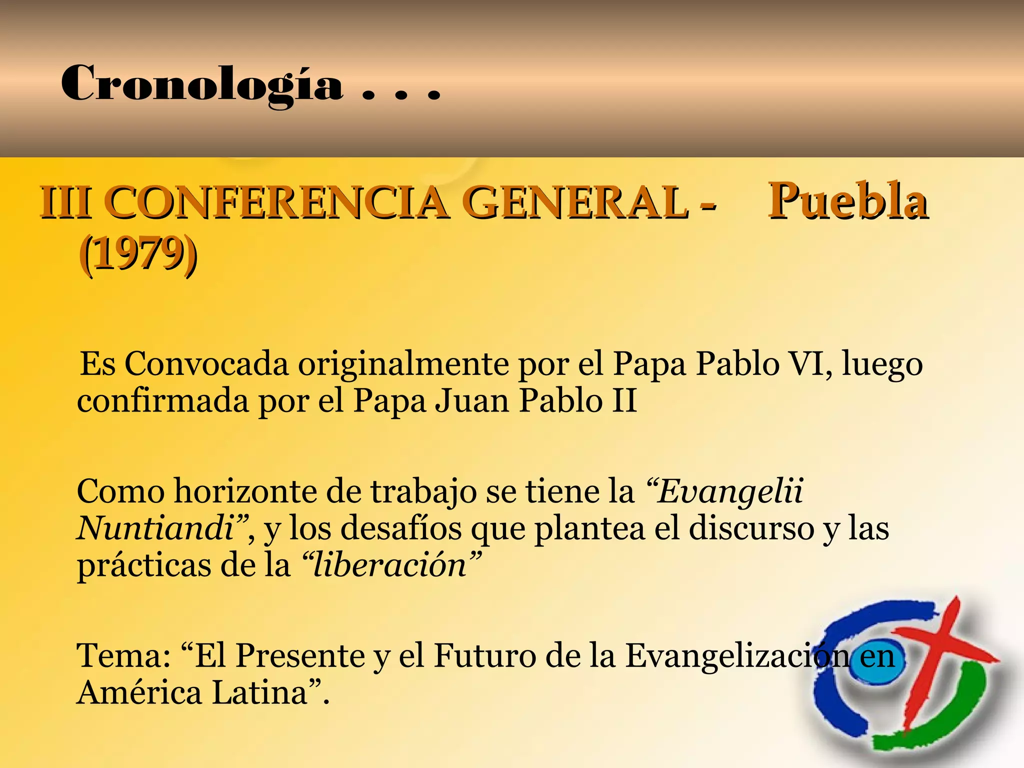 Cronología . . .
III CONFERENCIA GENERAL -III CONFERENCIA GENERAL - PueblaPuebla
(1979)(1979)
Es Convocada originalmente por el Papa Pablo VI, luego
confirmada por el Papa Juan Pablo II
Como horizonte de trabajo se tiene la “Evangelii
Nuntiandi”, y los desafíos que plantea el discurso y las
prácticas de la “liberación”
Tema: “El Presente y el Futuro de la Evangelización en
América Latina”.
 