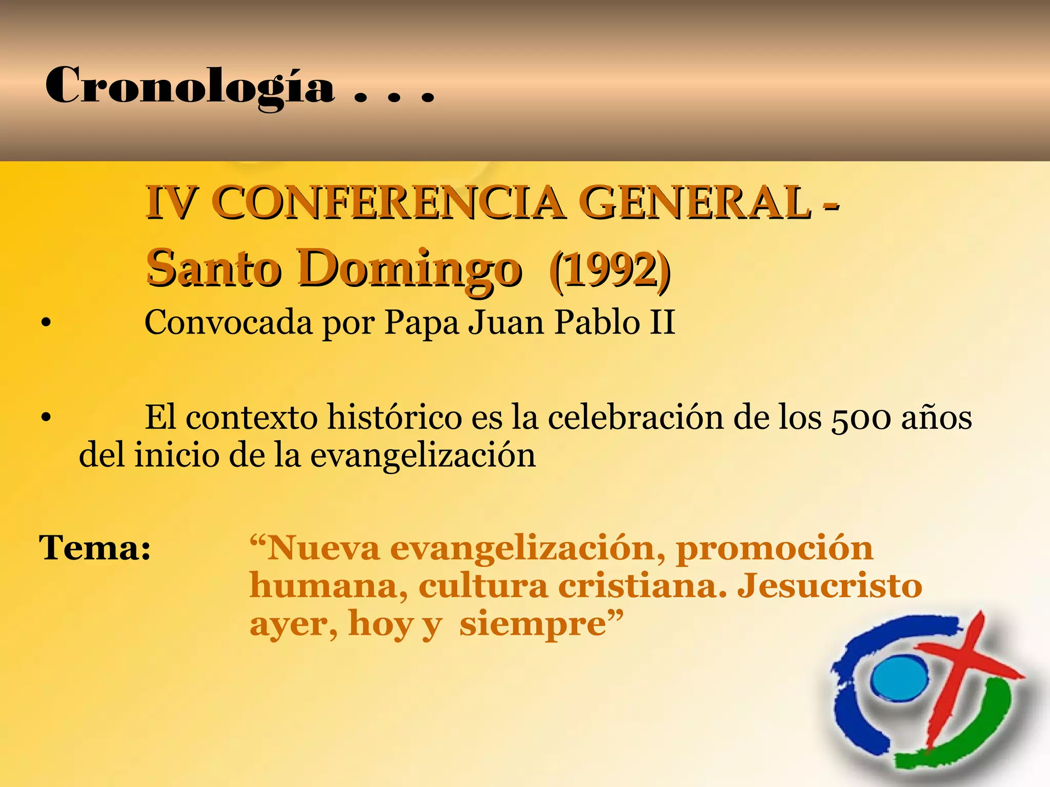 Cronología . . .
IV CONFERENCIA GENERAL -IV CONFERENCIA GENERAL -
Santo DomingoSanto Domingo (1992)(1992)
• Convocada por Papa Juan Pablo II
• El contexto histórico es la celebración de los 500 años
del inicio de la evangelización
Tema: “Nueva evangelización, promoción
humana, cultura cristiana. Jesucristo
ayer, hoy y siempre”
 