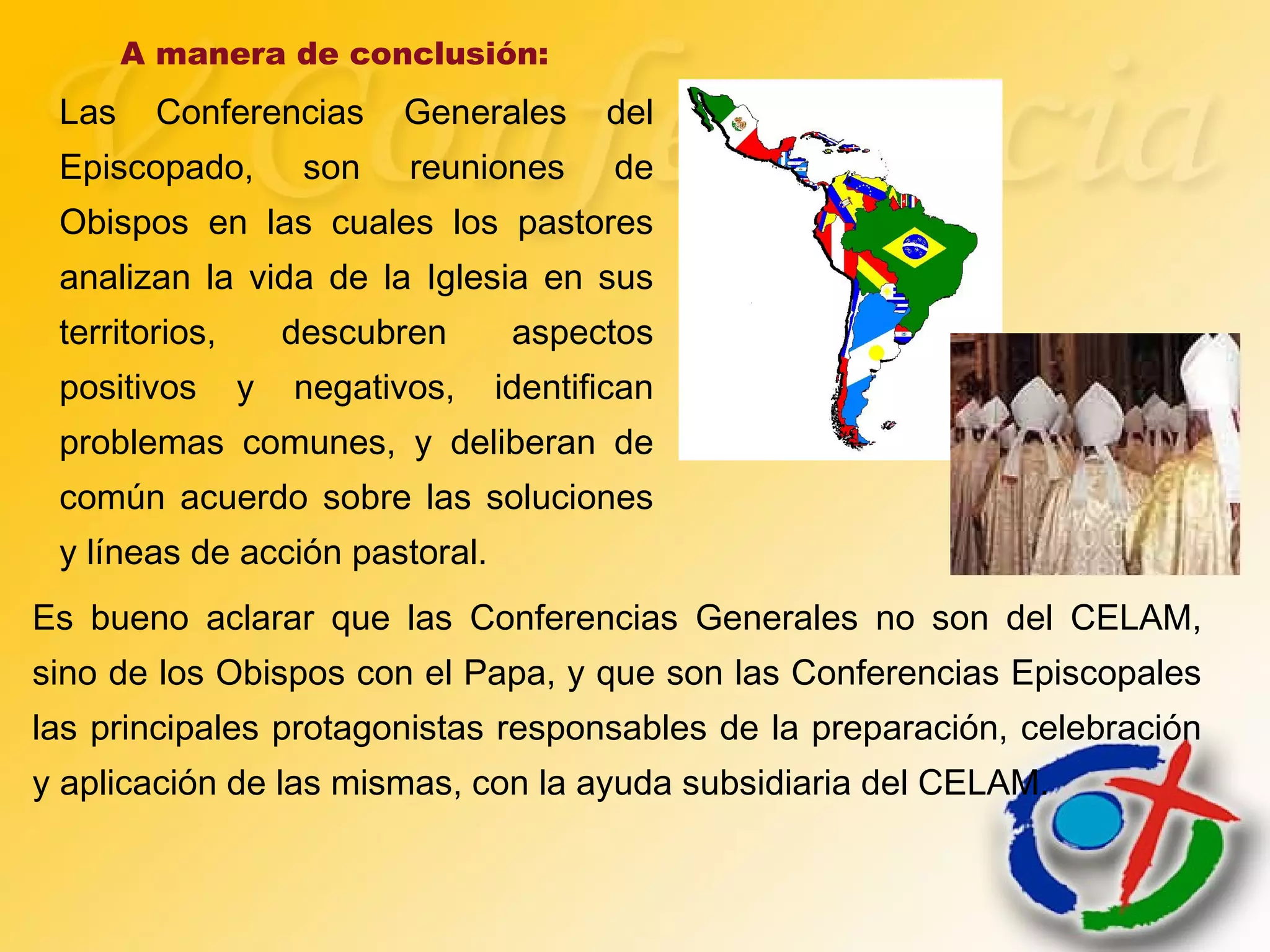 A manera de conclusión:
Las Conferencias Generales del
Episcopado, son reuniones de
Obispos en las cuales los pastores
analizan la vida de la Iglesia en sus
territorios, descubren aspectos
positivos y negativos, identifican
problemas comunes, y deliberan de
común acuerdo sobre las soluciones
y líneas de acción pastoral.
Es bueno aclarar que las Conferencias Generales no son del CELAM,
sino de los Obispos con el Papa, y que son las Conferencias Episcopales
las principales protagonistas responsables de la preparación, celebración
y aplicación de las mismas, con la ayuda subsidiaria del CELAM.
 