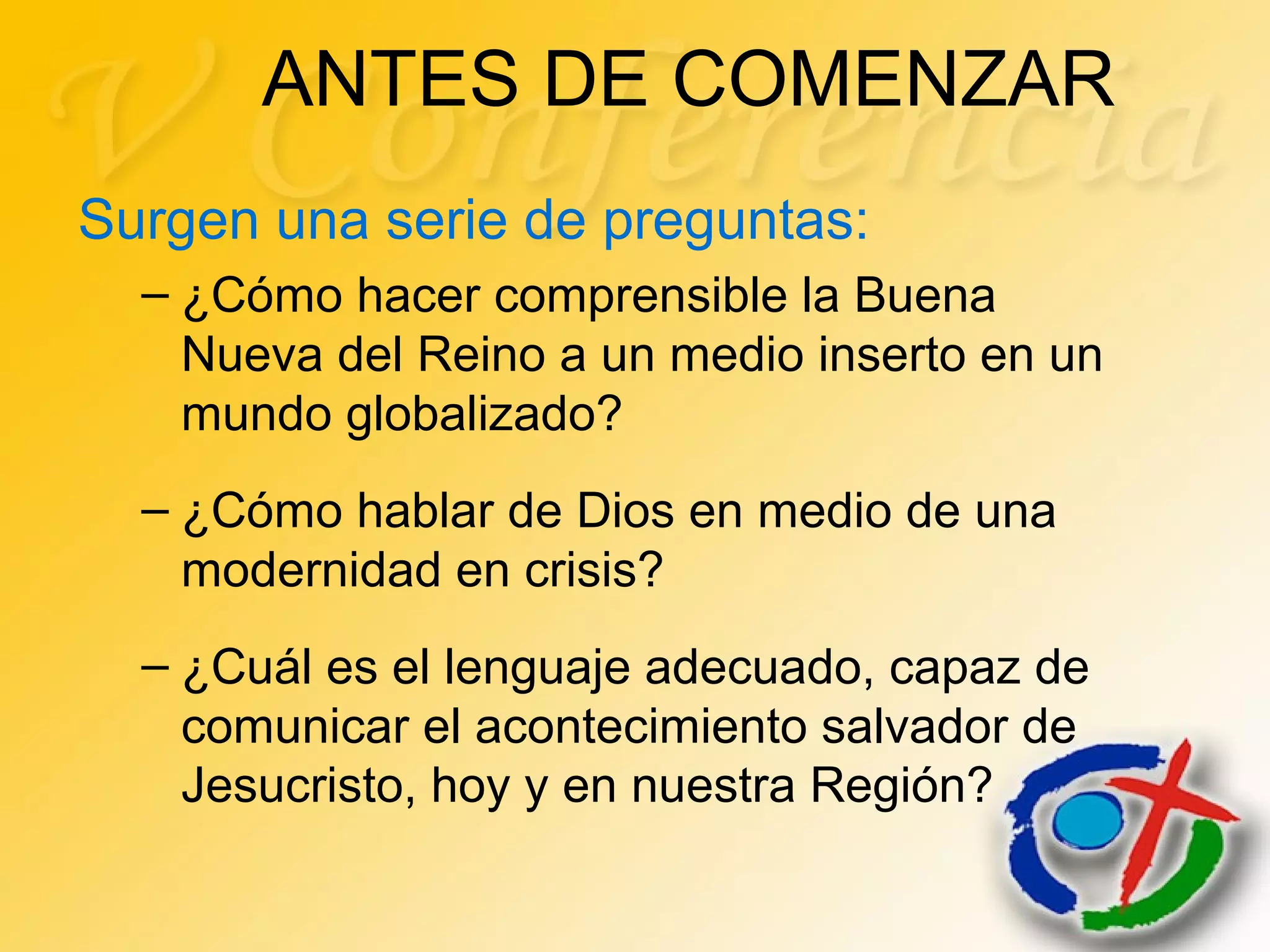 ANTES DE COMENZAR
Surgen una serie de preguntas:
– ¿Cómo hacer comprensible la Buena
Nueva del Reino a un medio inserto en un
mundo globalizado?
– ¿Cómo hablar de Dios en medio de una
modernidad en crisis?
– ¿Cuál es el lenguaje adecuado, capaz de
comunicar el acontecimiento salvador de
Jesucristo, hoy y en nuestra Región?
 