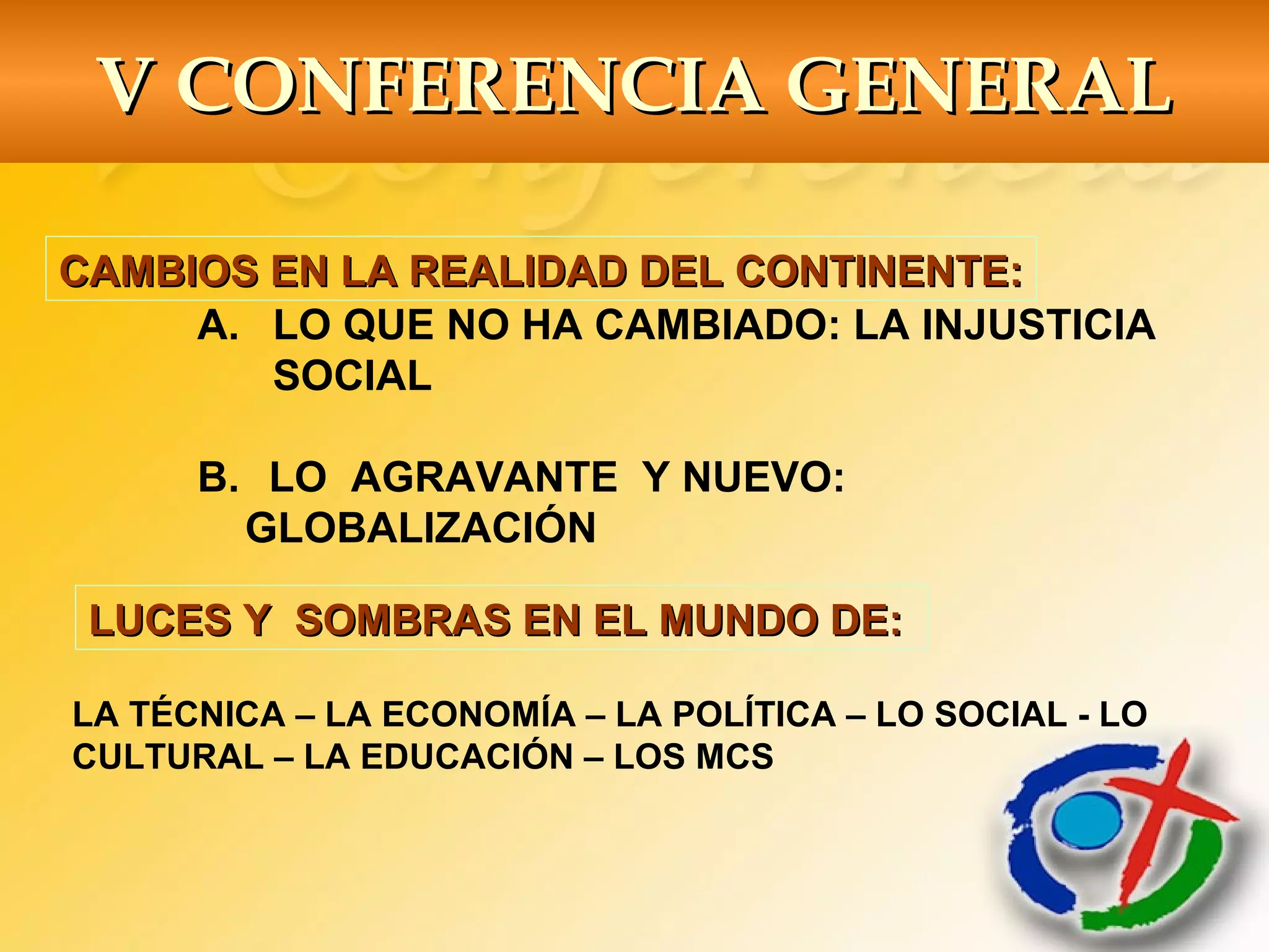 CAMBIOS EN LA REALIDAD DEL CONTINENTE:CAMBIOS EN LA REALIDAD DEL CONTINENTE:
A. LO QUE NO HA CAMBIADO: LA INJUSTICIA
SOCIAL
B. LO AGRAVANTE Y NUEVO:
GLOBALIZACIÓN
LA TÉCNICA – LA ECONOMÍA – LA POLÍTICA – LO SOCIAL - LO
CULTURAL – LA EDUCACIÓN – LOS MCS
LUCES Y SOMBRAS EN EL MUNDO DE:LUCES Y SOMBRAS EN EL MUNDO DE:
V CONFERENCIA GENERALV CONFERENCIA GENERAL
 