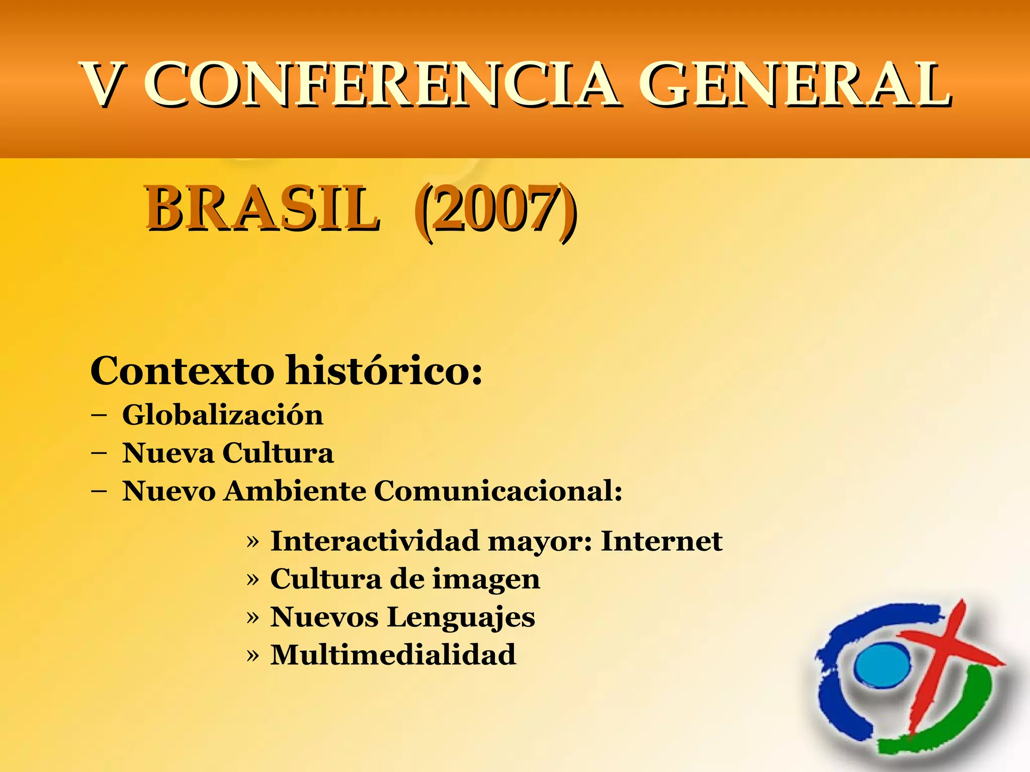 V CONFERENCIA GENERALV CONFERENCIA GENERAL
BRASIL (2007)BRASIL (2007)
Contexto histórico:
– Globalización
– Nueva Cultura
– Nuevo Ambiente Comunicacional:
» Interactividad mayor: Internet
» Cultura de imagen
» Nuevos Lenguajes
» Multimedialidad
 