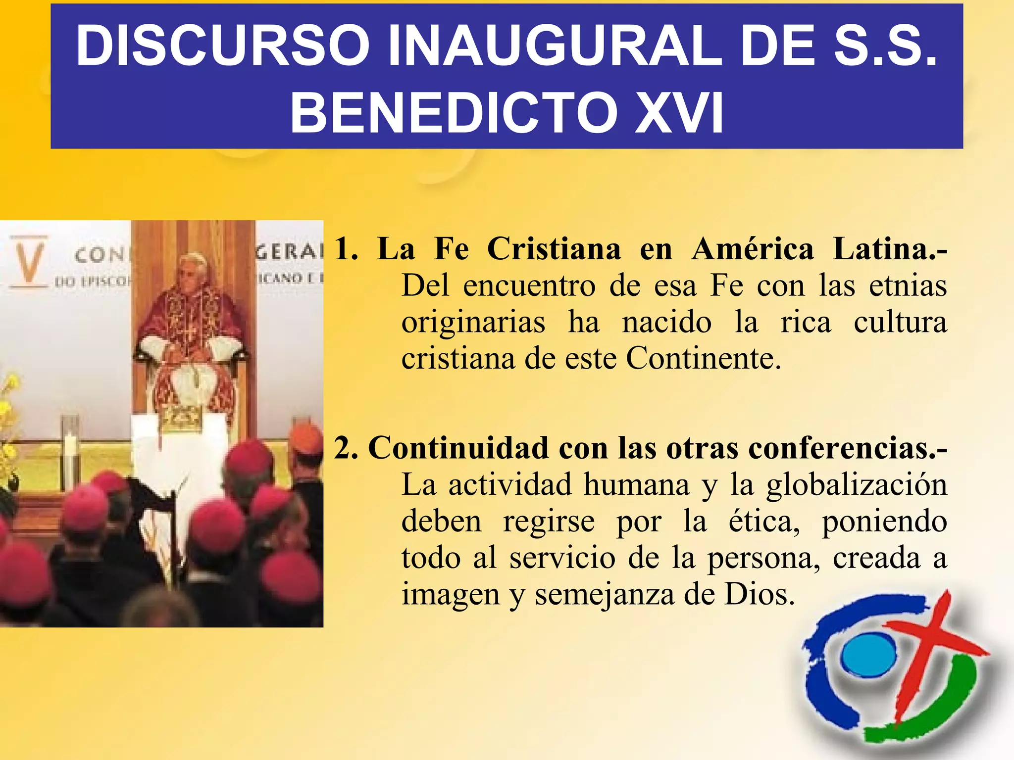 DISCURSO INAUGURAL DE S.S.
BENEDICTO XVI
1. La Fe Cristiana en América Latina.-
Del encuentro de esa Fe con las etnias
originarias ha nacido la rica cultura
cristiana de este Continente.
2. Continuidad con las otras conferencias.-
La actividad humana y la globalización
deben regirse por la ética, poniendo
todo al servicio de la persona, creada a
imagen y semejanza de Dios.
 