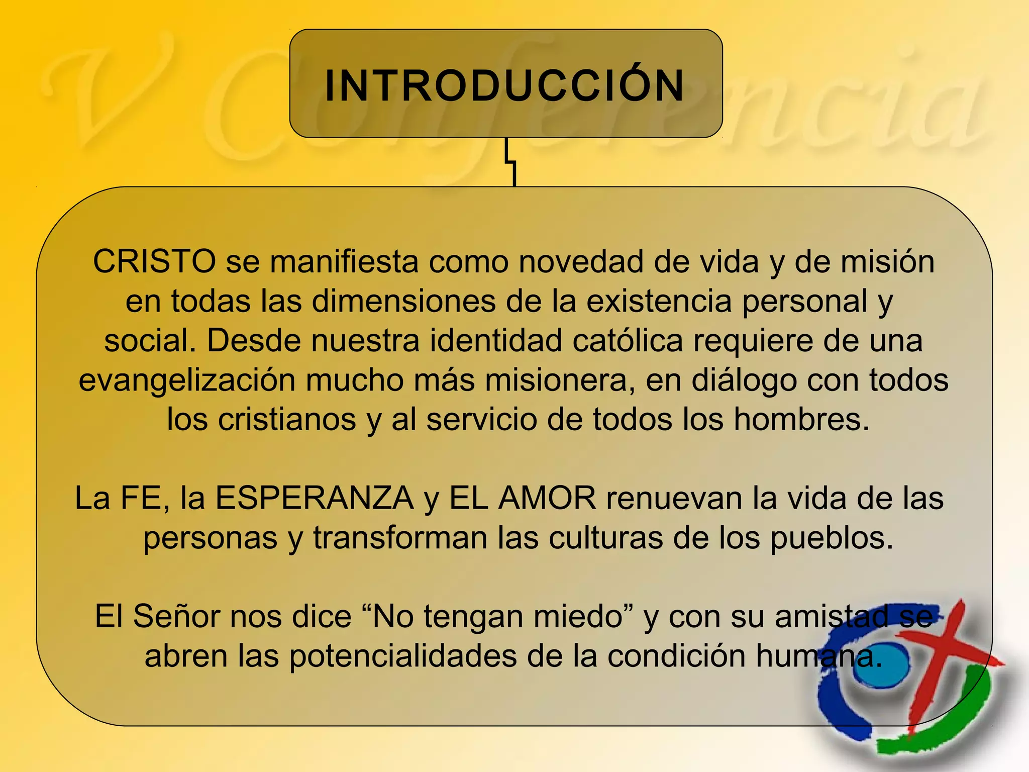 INTRODUCCIÓN
CRISTO se manifiesta como novedad de vida y de misión
en todas las dimensiones de la existencia personal y
social. Desde nuestra identidad católica requiere de una
evangelización mucho más misionera, en diálogo con todos
los cristianos y al servicio de todos los hombres.
La FE, la ESPERANZA y EL AMOR renuevan la vida de las
personas y transforman las culturas de los pueblos.
El Señor nos dice “No tengan miedo” y con su amistad se
abren las potencialidades de la condición humana.
 