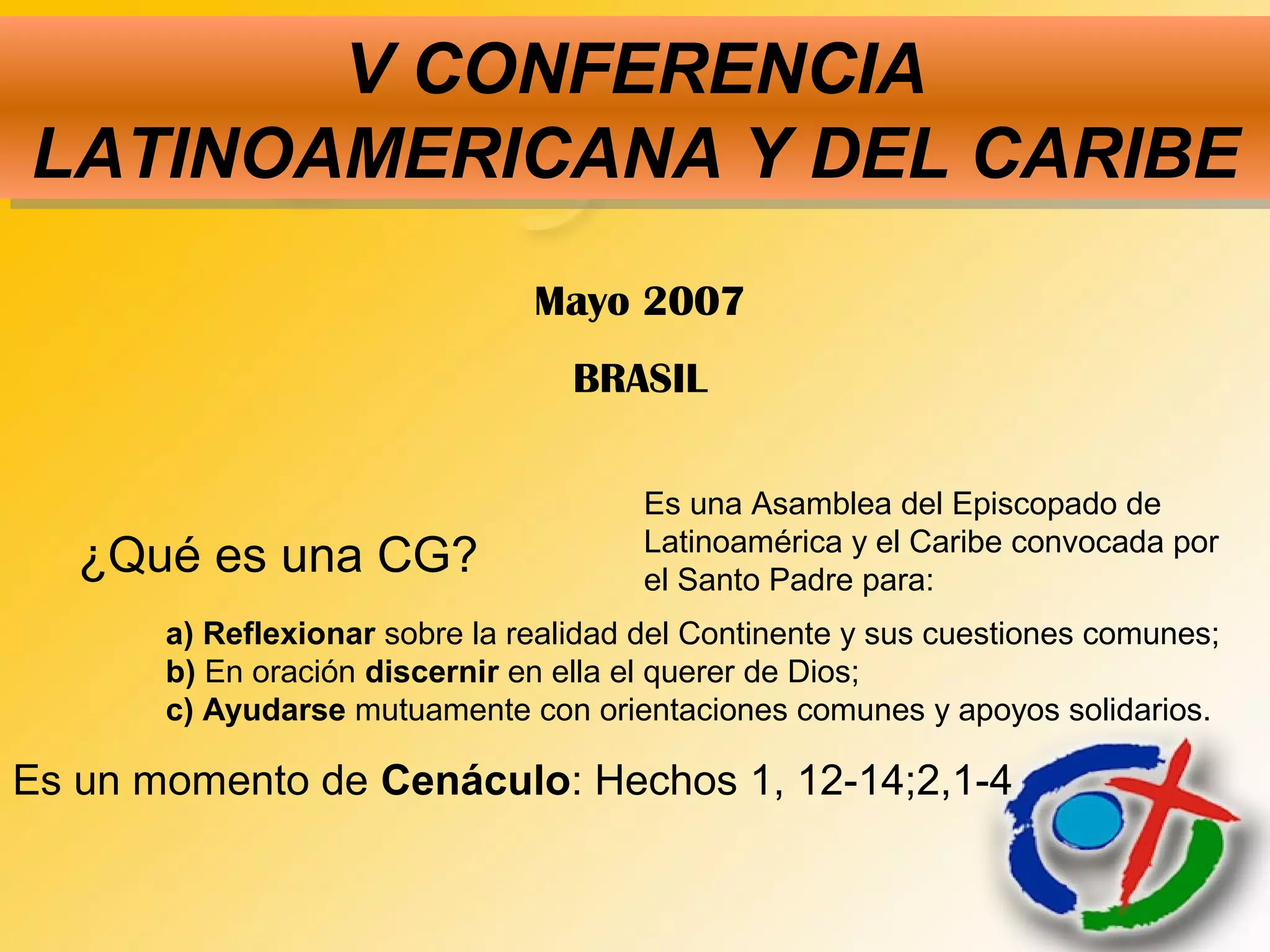V CONFERENCIA
LATINOAMERICANA Y DEL CARIBE
V CONFERENCIA
LATINOAMERICANA Y DEL CARIBE
¿Qué es una CG?
Es una Asamblea del Episcopado de
Latinoamérica y el Caribe convocada por
el Santo Padre para:
a) Reflexionar sobre la realidad del Continente y sus cuestiones comunes;
b) En oración discernir en ella el querer de Dios;
c) Ayudarse mutuamente con orientaciones comunes y apoyos solidarios.
Es un momento de Cenáculo: Hechos 1, 12-14;2,1-4
Mayo 2007
BRASIL
 