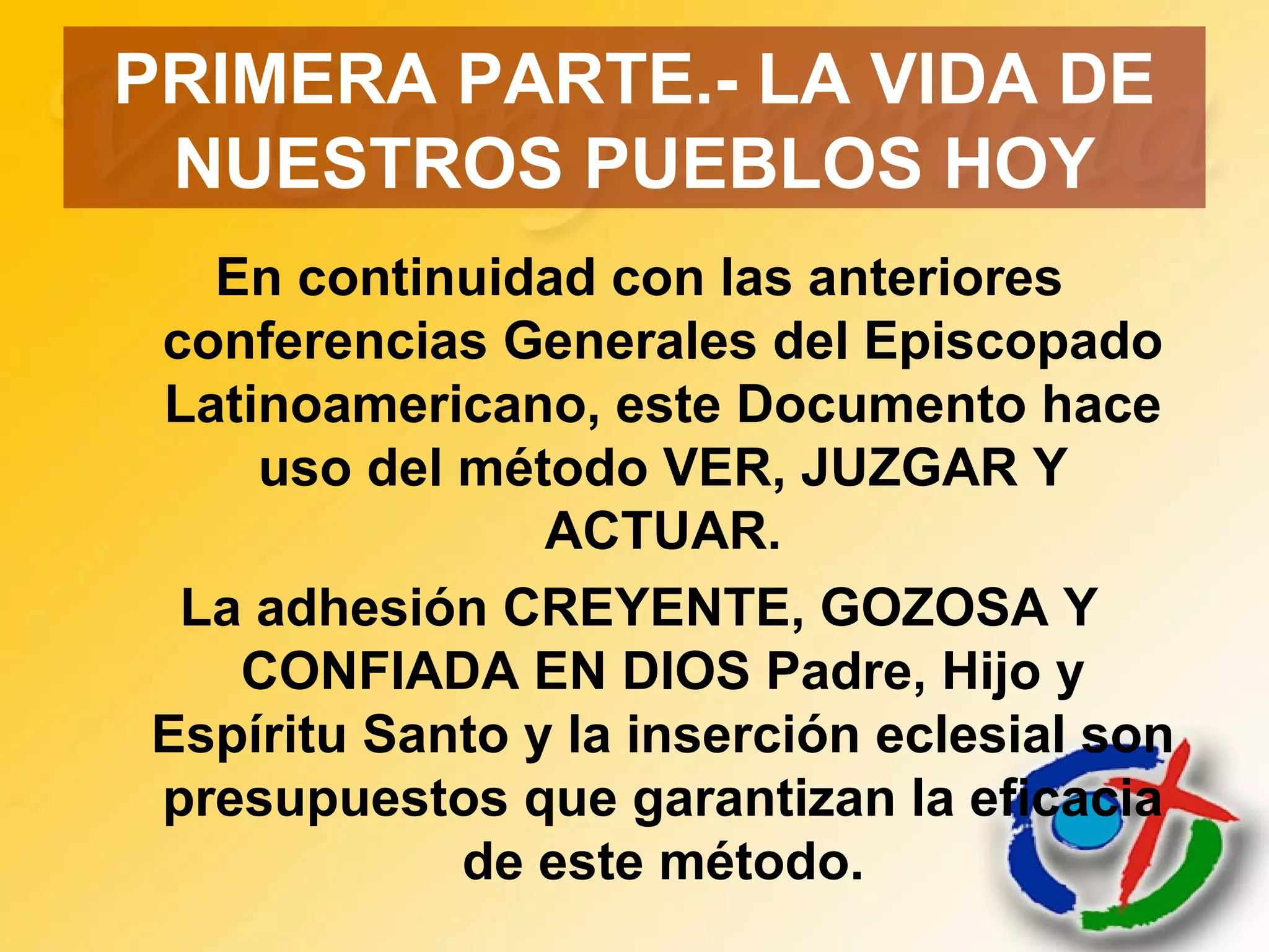 PRIMERA PARTE.- LA VIDA DE
NUESTROS PUEBLOS HOY
En continuidad con las anteriores
conferencias Generales del Episcopado
Latinoamericano, este Documento hace
uso del método VER, JUZGAR Y
ACTUAR.
La adhesión CREYENTE, GOZOSA Y
CONFIADA EN DIOS Padre, Hijo y
Espíritu Santo y la inserción eclesial son
presupuestos que garantizan la eficacia
de este método.
 