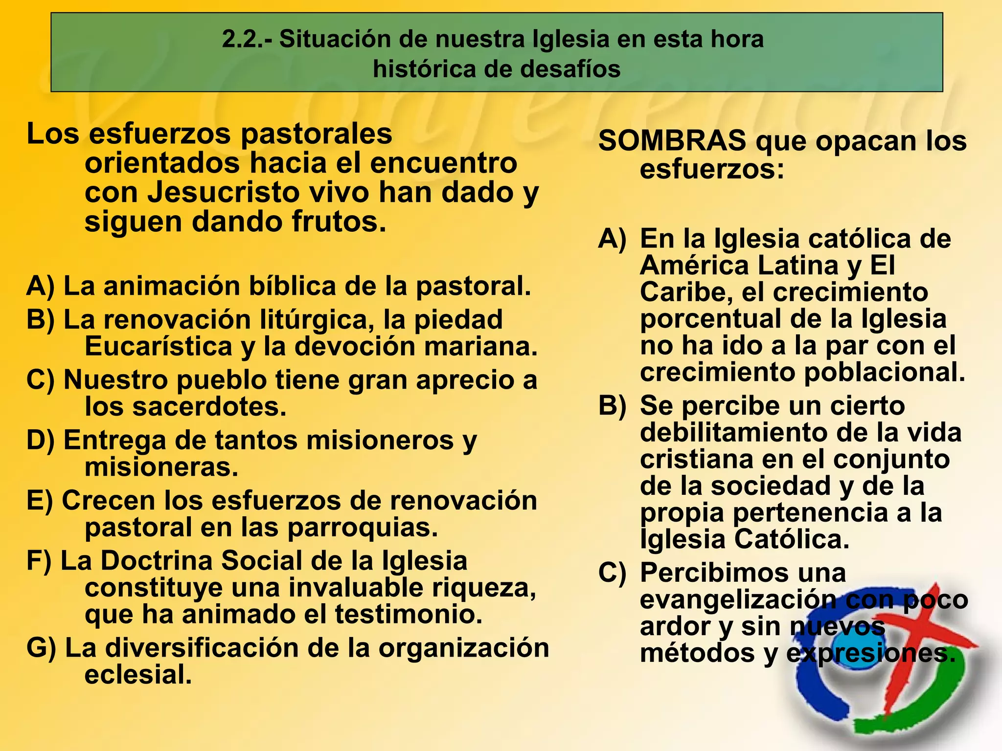 2.2.- Situación de nuestra Iglesia en esta hora
histórica de desafíos
Los esfuerzos pastorales
orientados hacia el encuentro
con Jesucristo vivo han dado y
siguen dando frutos.
A) La animación bíblica de la pastoral.
B) La renovación litúrgica, la piedad
Eucarística y la devoción mariana.
C) Nuestro pueblo tiene gran aprecio a
los sacerdotes.
D) Entrega de tantos misioneros y
misioneras.
E) Crecen los esfuerzos de renovación
pastoral en las parroquias.
F) La Doctrina Social de la Iglesia
constituye una invaluable riqueza,
que ha animado el testimonio.
G) La diversificación de la organización
eclesial.
SOMBRAS que opacan los
esfuerzos:
A) En la Iglesia católica de
América Latina y El
Caribe, el crecimiento
porcentual de la Iglesia
no ha ido a la par con el
crecimiento poblacional.
B) Se percibe un cierto
debilitamiento de la vida
cristiana en el conjunto
de la sociedad y de la
propia pertenencia a la
Iglesia Católica.
C) Percibimos una
evangelización con poco
ardor y sin nuevos
métodos y expresiones.
 