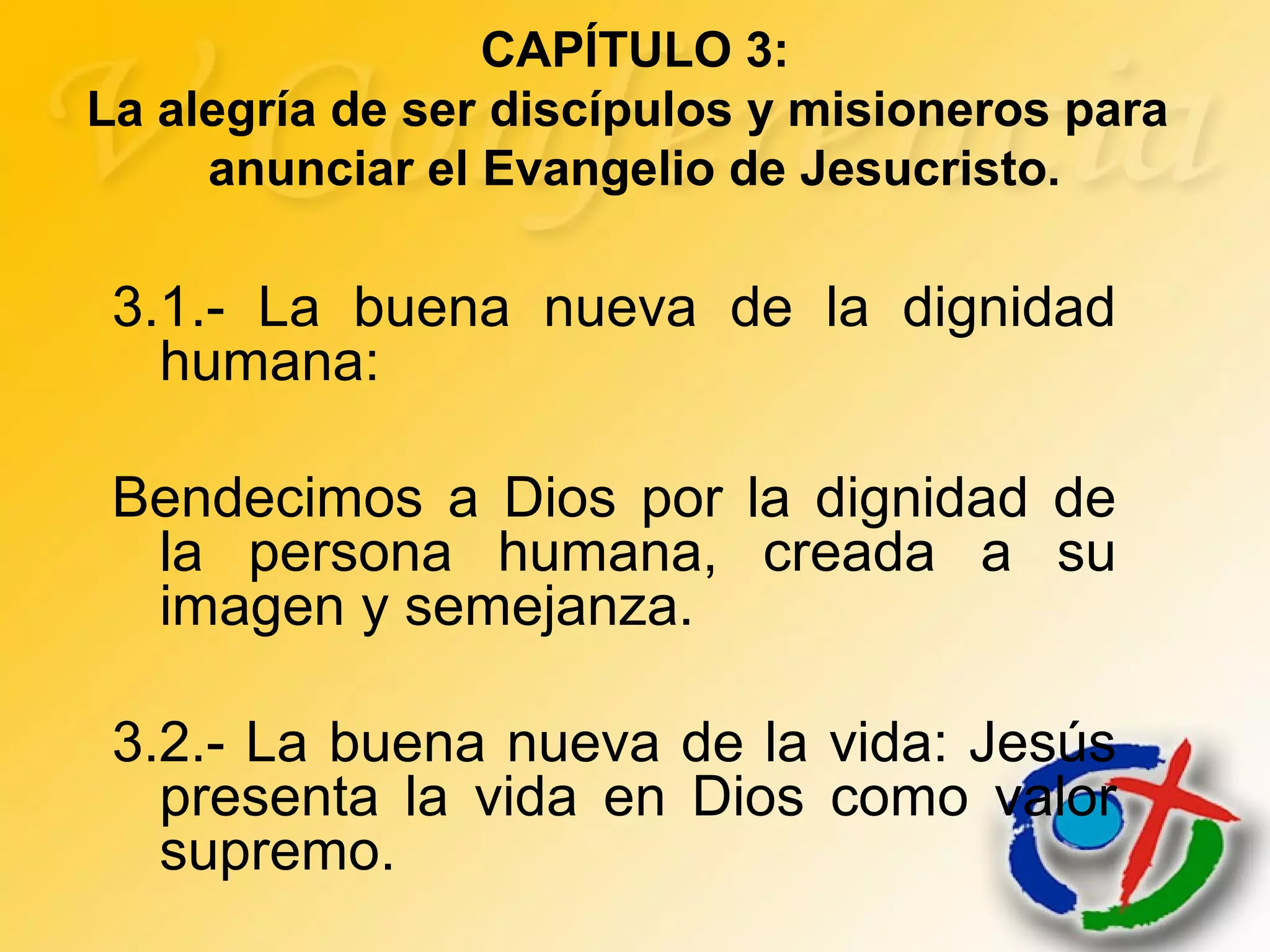 3.1.- La buena nueva de la dignidad
humana:
Bendecimos a Dios por la dignidad de
la persona humana, creada a su
imagen y semejanza.
3.2.- La buena nueva de la vida: Jesús
presenta la vida en Dios como valor
supremo.
CAPÍTULO 3:
La alegría de ser discípulos y misioneros para
anunciar el Evangelio de Jesucristo.
 