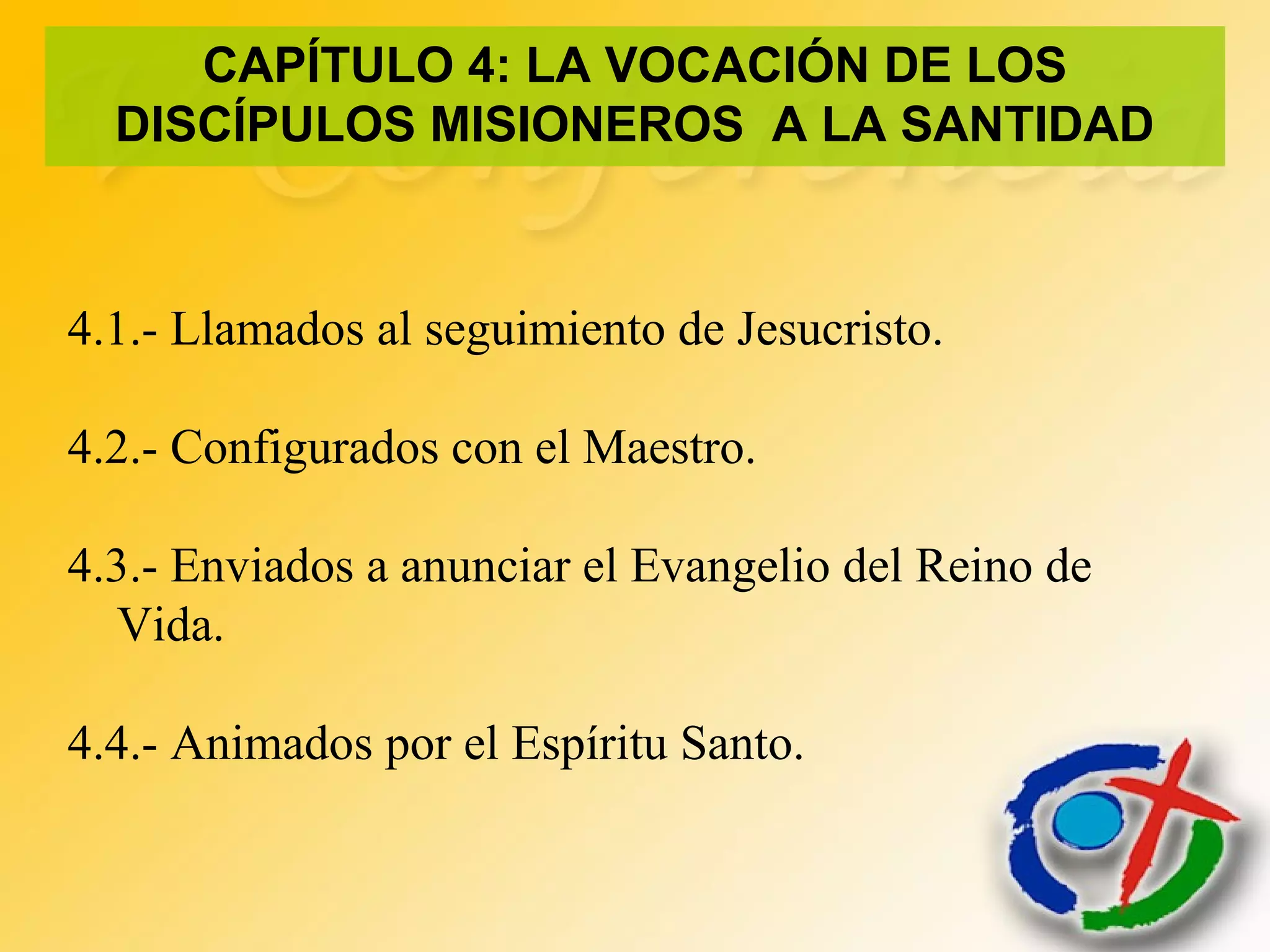 4.1.- Llamados al seguimiento de Jesucristo.
4.2.- Configurados con el Maestro.
4.3.- Enviados a anunciar el Evangelio del Reino de
Vida.
4.4.- Animados por el Espíritu Santo.
CAPÍTULO 4: LA VOCACIÓN DE LOS
DISCÍPULOS MISIONEROS A LA SANTIDAD
 