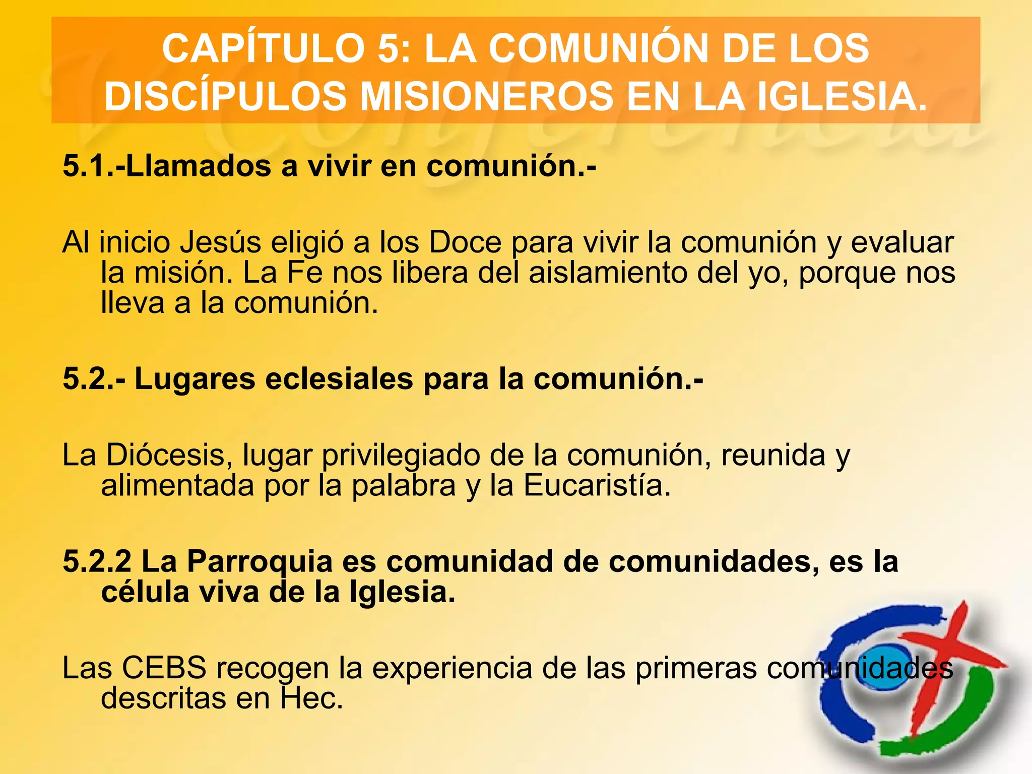 CAPÍTULO 5: LA COMUNIÓN DE LOS
DISCÍPULOS MISIONEROS EN LA IGLESIA.
5.1.-Llamados a vivir en comunión.-
Al inicio Jesús eligió a los Doce para vivir la comunión y evaluar
la misión. La Fe nos libera del aislamiento del yo, porque nos
lleva a la comunión.
5.2.- Lugares eclesiales para la comunión.-
La Diócesis, lugar privilegiado de la comunión, reunida y
alimentada por la palabra y la Eucaristía.
5.2.2 La Parroquia es comunidad de comunidades, es la
célula viva de la Iglesia.
Las CEBS recogen la experiencia de las primeras comunidades
descritas en Hec.
 
