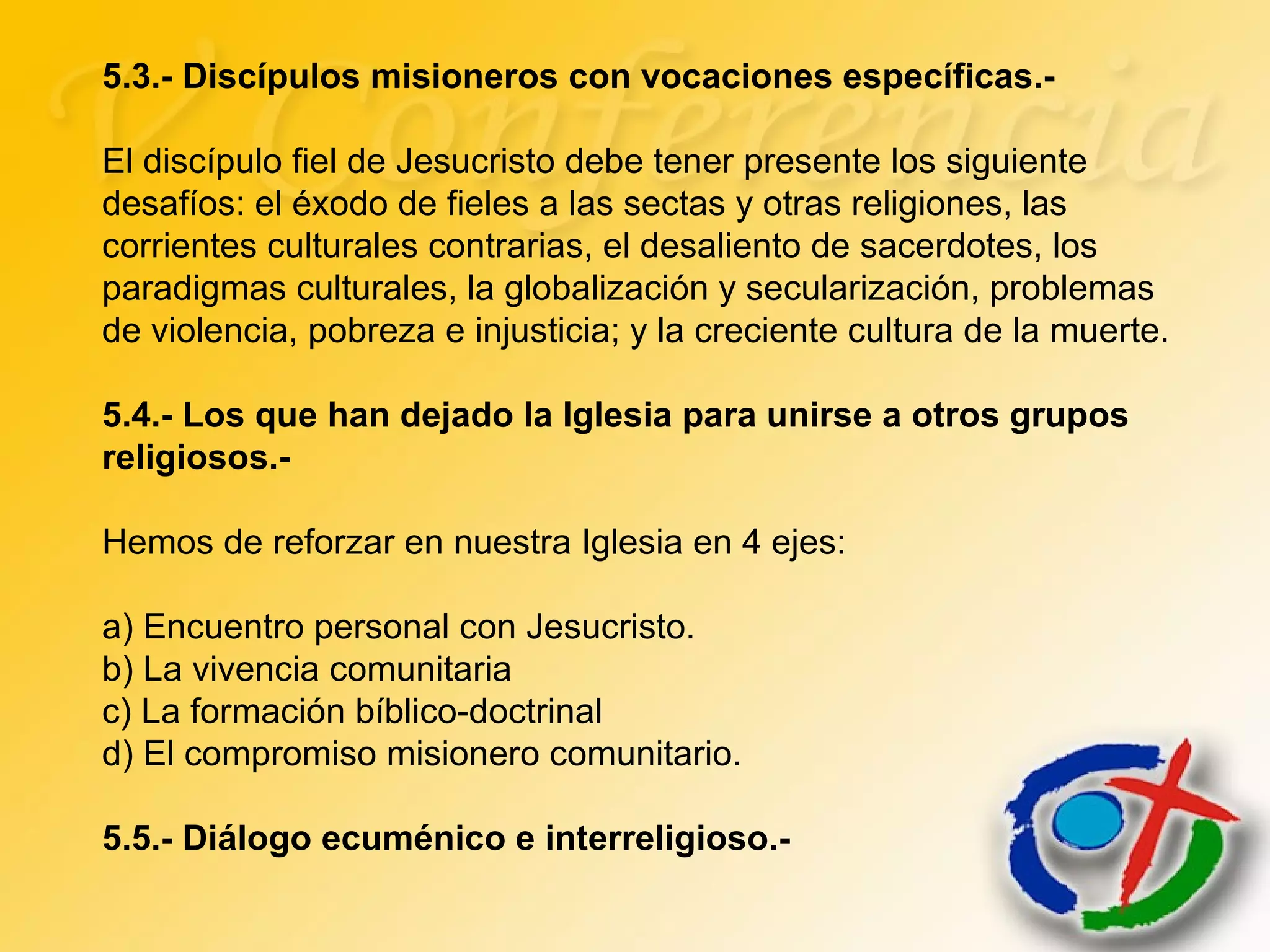 5.3.- Discípulos misioneros con vocaciones específicas.-
El discípulo fiel de Jesucristo debe tener presente los siguiente
desafíos: el éxodo de fieles a las sectas y otras religiones, las
corrientes culturales contrarias, el desaliento de sacerdotes, los
paradigmas culturales, la globalización y secularización, problemas
de violencia, pobreza e injusticia; y la creciente cultura de la muerte.
5.4.- Los que han dejado la Iglesia para unirse a otros grupos
religiosos.-
Hemos de reforzar en nuestra Iglesia en 4 ejes:
a) Encuentro personal con Jesucristo.
b) La vivencia comunitaria
c) La formación bíblico-doctrinal
d) El compromiso misionero comunitario.
5.5.- Diálogo ecuménico e interreligioso.-
 