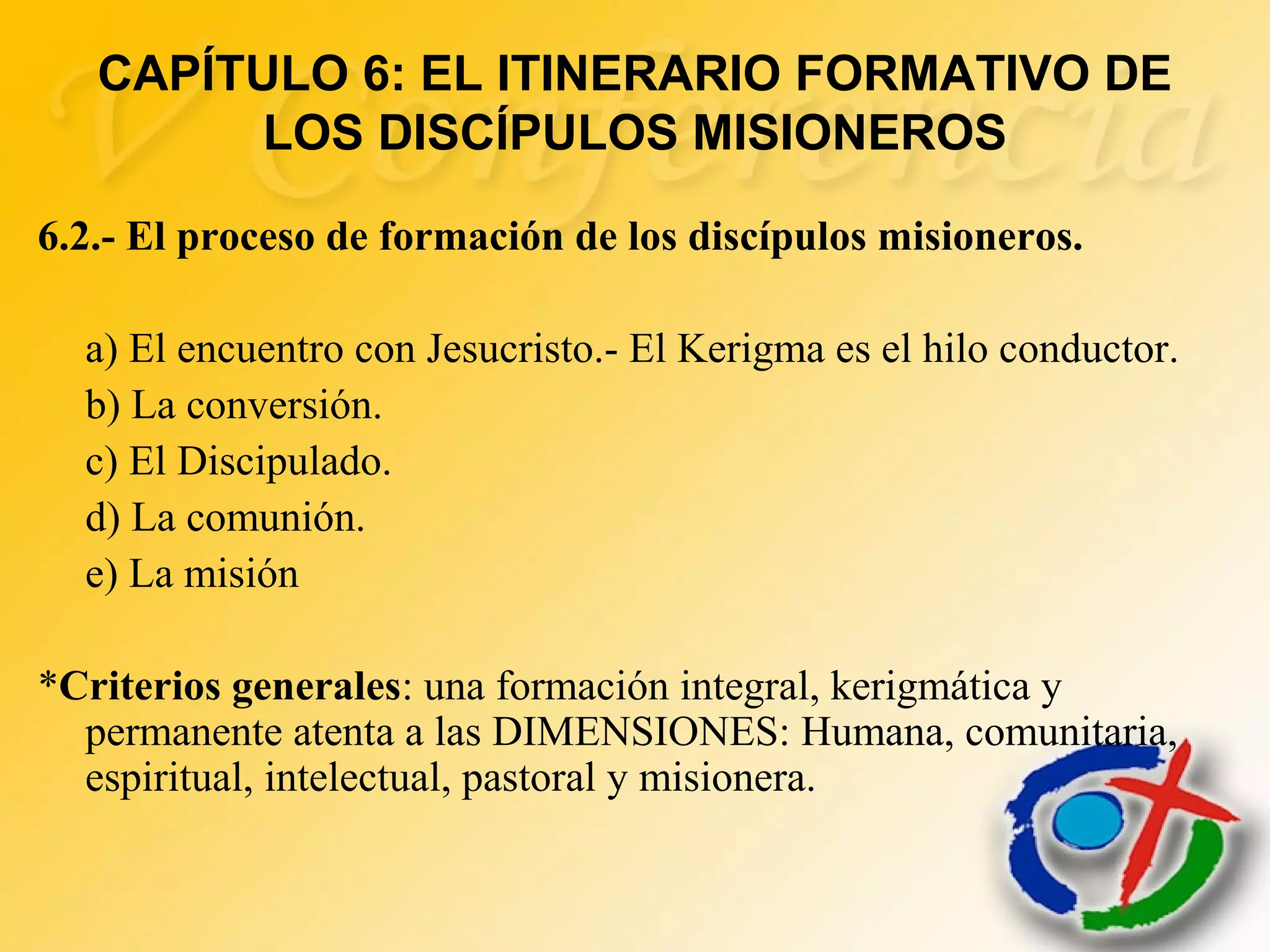 CAPÍTULO 6: EL ITINERARIO FORMATIVO DE
LOS DISCÍPULOS MISIONEROS
6.2.- El proceso de formación de los discípulos misioneros.
a) El encuentro con Jesucristo.- El Kerigma es el hilo conductor.
b) La conversión.
c) El Discipulado.
d) La comunión.
e) La misión
*Criterios generales: una formación integral, kerigmática y
permanente atenta a las DIMENSIONES: Humana, comunitaria,
espiritual, intelectual, pastoral y misionera.
 