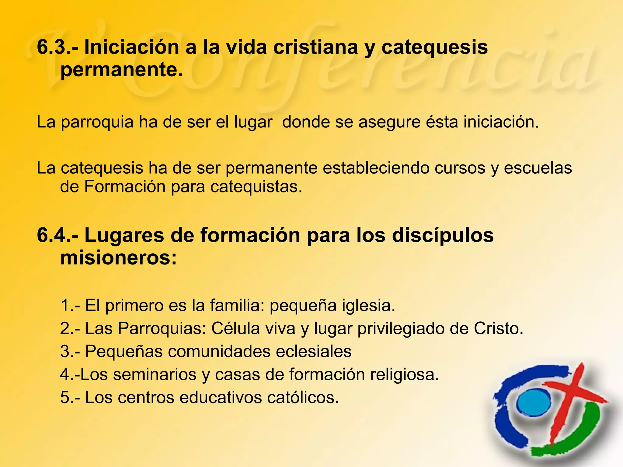 6.3.- Iniciación a la vida cristiana y catequesis
permanente.
La parroquia ha de ser el lugar donde se asegure ésta iniciación.
La catequesis ha de ser permanente estableciendo cursos y escuelas
de Formación para catequistas.
6.4.- Lugares de formación para los discípulos
misioneros:
1.- El primero es la familia: pequeña iglesia.
2.- Las Parroquias: Célula viva y lugar privilegiado de Cristo.
3.- Pequeñas comunidades eclesiales
4.-Los seminarios y casas de formación religiosa.
5.- Los centros educativos católicos.
 