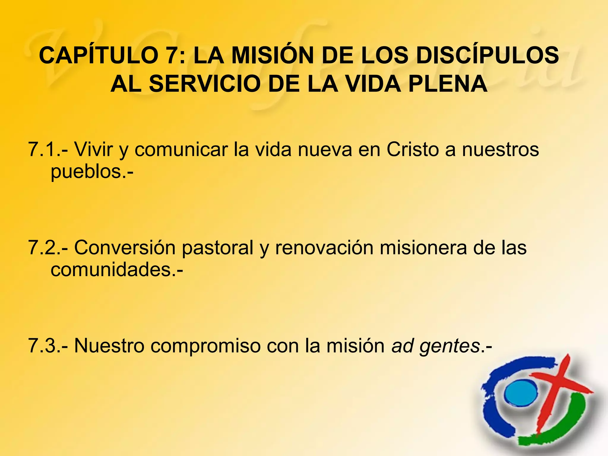 7.1.- Vivir y comunicar la vida nueva en Cristo a nuestros
pueblos.-
7.2.- Conversión pastoral y renovación misionera de las
comunidades.-
7.3.- Nuestro compromiso con la misión ad gentes.-
CAPÍTULO 7: LA MISIÓN DE LOS DISCÍPULOS
AL SERVICIO DE LA VIDA PLENA
 