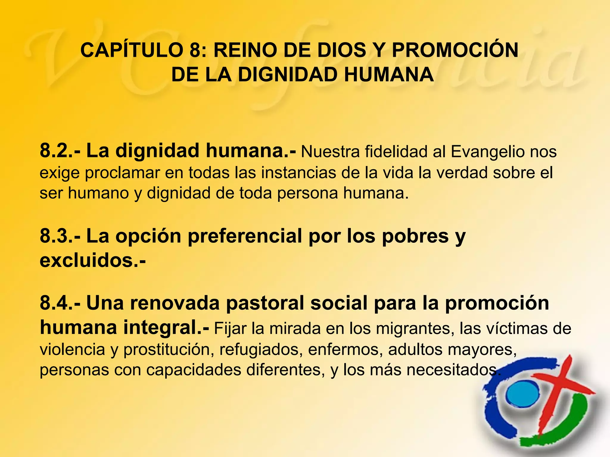 8.2.- La dignidad humana.- Nuestra fidelidad al Evangelio nos
exige proclamar en todas las instancias de la vida la verdad sobre el
ser humano y dignidad de toda persona humana.
8.3.- La opción preferencial por los pobres y
excluidos.-
8.4.- Una renovada pastoral social para la promoción
humana integral.- Fijar la mirada en los migrantes, las víctimas de
violencia y prostitución, refugiados, enfermos, adultos mayores,
personas con capacidades diferentes, y los más necesitados.
CAPÍTULO 8: REINO DE DIOS Y PROMOCIÓN
DE LA DIGNIDAD HUMANA
 