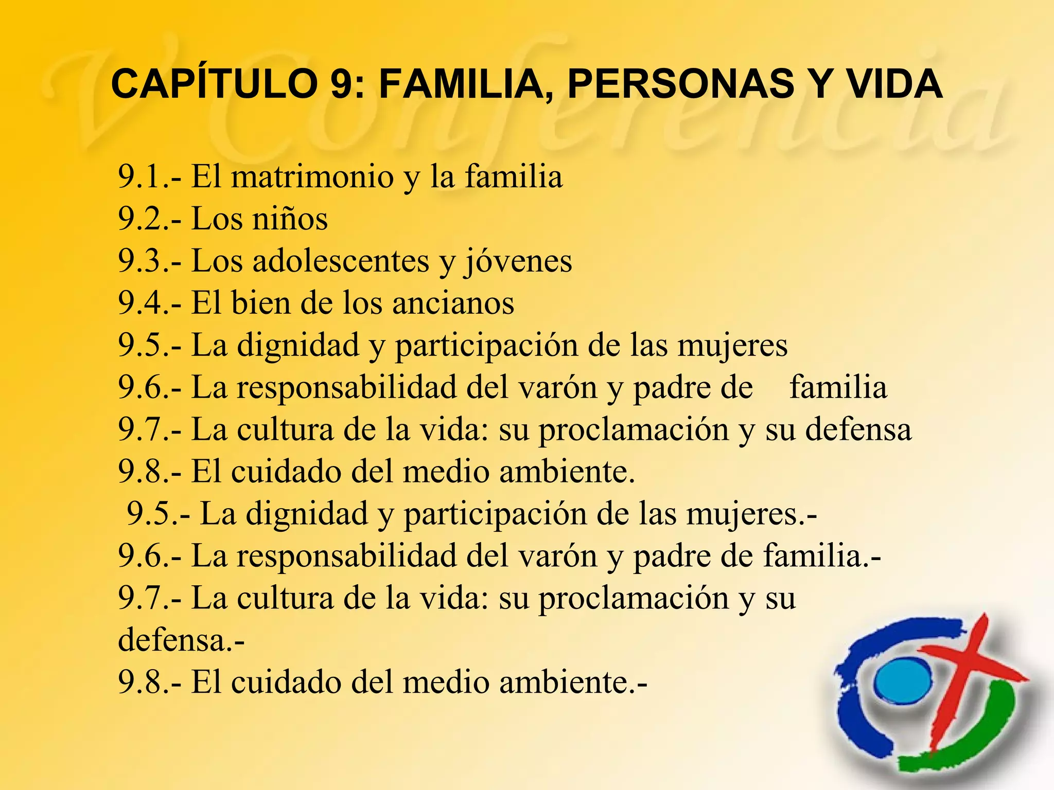 9.1.- El matrimonio y la familia
9.2.- Los niños
9.3.- Los adolescentes y jóvenes
9.4.- El bien de los ancianos
9.5.- La dignidad y participación de las mujeres
9.6.- La responsabilidad del varón y padre de familia
9.7.- La cultura de la vida: su proclamación y su defensa
9.8.- El cuidado del medio ambiente.
9.5.- La dignidad y participación de las mujeres.-
9.6.- La responsabilidad del varón y padre de familia.-
9.7.- La cultura de la vida: su proclamación y su
defensa.-
9.8.- El cuidado del medio ambiente.-
CAPÍTULO 9: FAMILIA, PERSONAS Y VIDA
 