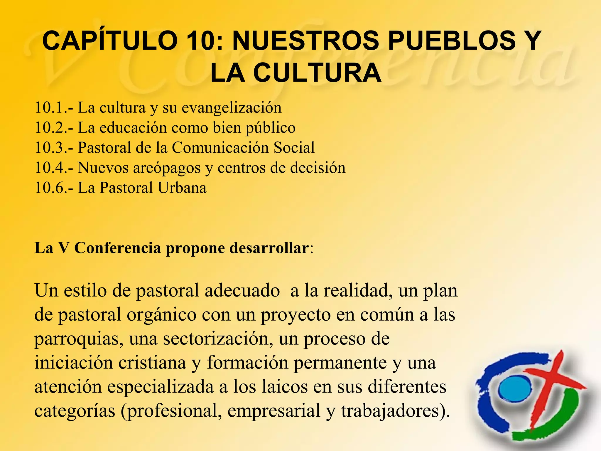 10.1.- La cultura y su evangelización
10.2.- La educación como bien público
10.3.- Pastoral de la Comunicación Social
10.4.- Nuevos areópagos y centros de decisión
10.6.- La Pastoral Urbana
La V Conferencia propone desarrollar:
Un estilo de pastoral adecuado a la realidad, un plan
de pastoral orgánico con un proyecto en común a las
parroquias, una sectorización, un proceso de
iniciación cristiana y formación permanente y una
atención especializada a los laicos en sus diferentes
categorías (profesional, empresarial y trabajadores).
CAPÍTULO 10: NUESTROS PUEBLOS Y
LA CULTURA
 
