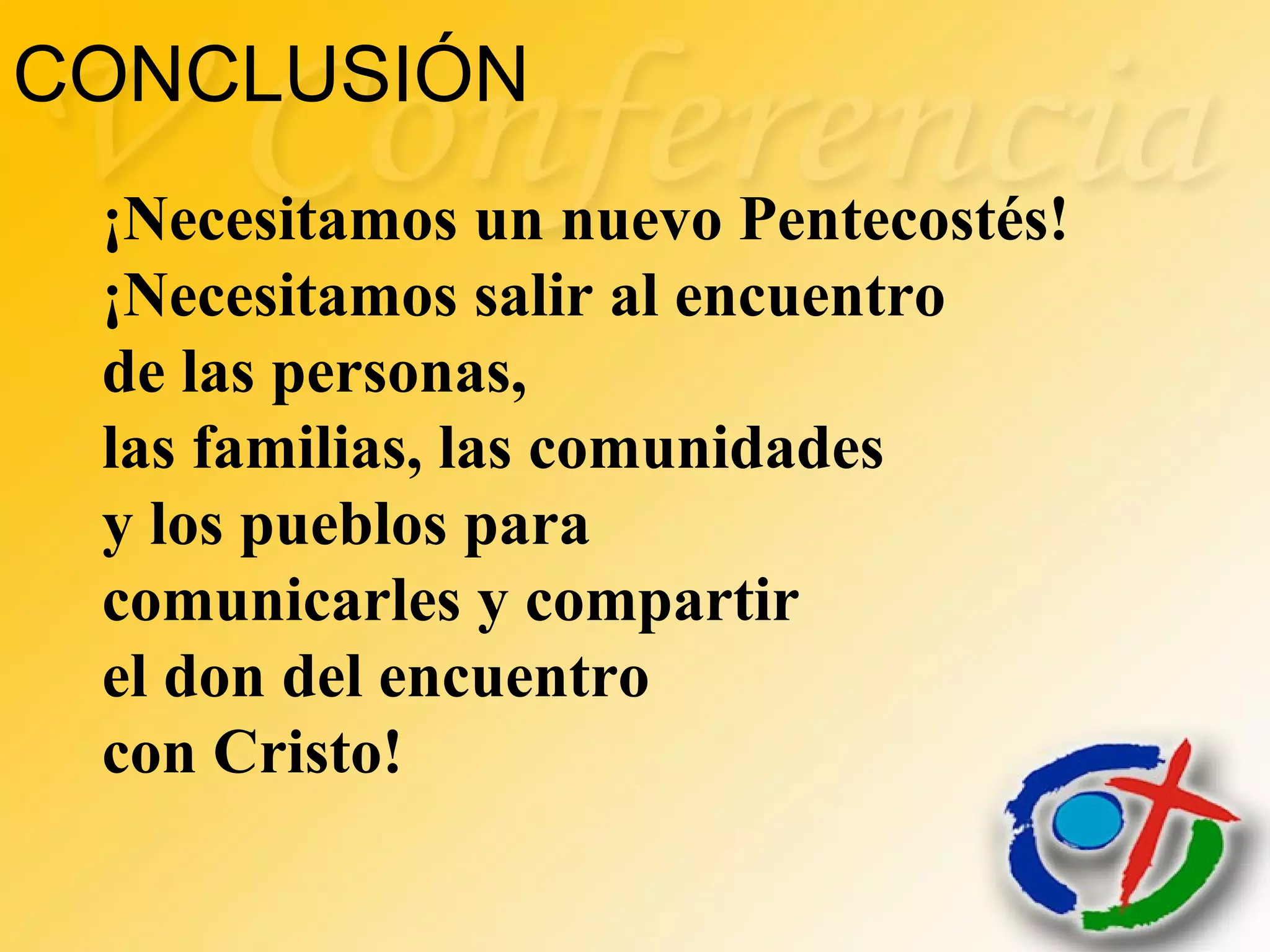 CONCLUSIÓN
¡Necesitamos un nuevo Pentecostés!
¡Necesitamos salir al encuentro
de las personas,
las familias, las comunidades
y los pueblos para
comunicarles y compartir
el don del encuentro
con Cristo!
 
