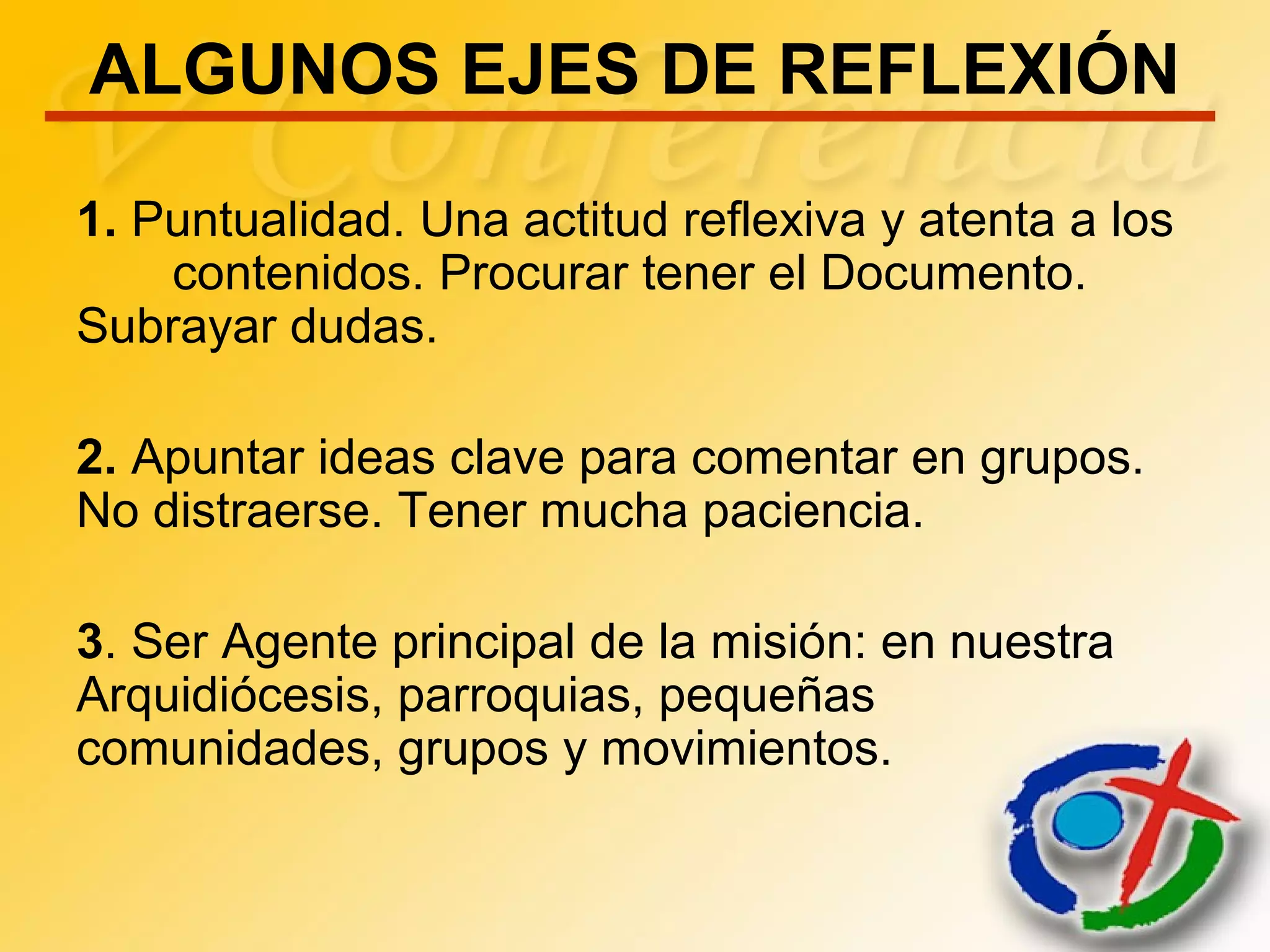 ALGUNOS EJES DE REFLEXIÓN
1. Puntualidad. Una actitud reflexiva y atenta a los
contenidos. Procurar tener el Documento.
Subrayar dudas.
2. Apuntar ideas clave para comentar en grupos.
No distraerse. Tener mucha paciencia.
3. Ser Agente principal de la misión: en nuestra
Arquidiócesis, parroquias, pequeñas
comunidades, grupos y movimientos.
 