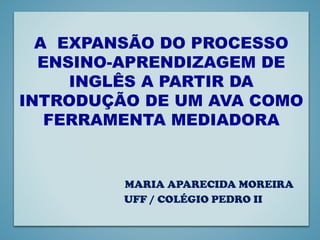 A EXPANSÃO DO PROCESSO
ENSINO-APRENDIZAGEM DE
INGLÊS A PARTIR DA
INTRODUÇÃO DE UM AVA COMO
FERRAMENTA MEDIADORA
MARIA APARECIDA MOREIRA
UFF / COLÉGIO PEDRO II
 