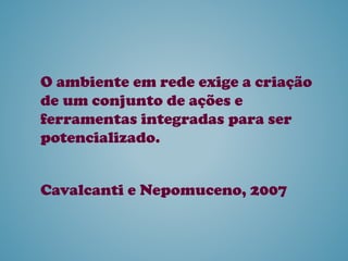 O ambiente em rede exige a criação
de um conjunto de ações e
ferramentas integradas para ser
potencializado.
Cavalcanti e Nepomuceno, 2007
 