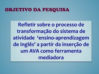 OBJETIVO DA PESQUISA
Refletir sobre o processo de
transformação do sistema de
atividade ‘ensino-aprendizagem
de inglês’ a partir da inserção de
um AVA como ferramenta
mediadora
 