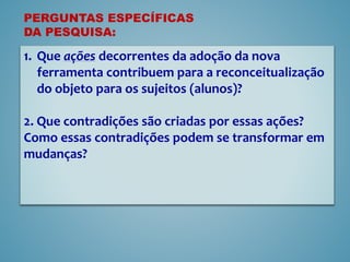 1. Que ações decorrentes da adoção da nova
ferramenta contribuem para a reconceitualização
do objeto para os sujeitos (alunos)?
2. Que contradições são criadas por essas ações?
Como essas contradições podem se transformar em
mudanças?
PERGUNTAS ESPECÍFICAS
DA PESQUISA:
 