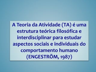 A Teoria da Atividade (TA) é uma
estrutura teórica filosófica e
interdisciplinar para estudar
aspectos sociais e individuais do
comportamento humano
(ENGESTRÖM, 1987)
 