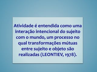 Atividade é entendida como uma
interação intencional do sujeito
com o mundo, um processo no
qual transformações mútuas
entre sujeito e objeto são
realizadas (LEONTIEV, 1978).
 