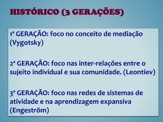 1ª GERAÇÃO: foco no conceito de mediação
(Vygotsky)
2ª GERAÇÃO: foco nas inter-relações entre o
sujeito individual e sua comunidade. (Leontiev)
3ª GERAÇÃO: foco nas redes de sistemas de
atividade e na aprendizagem expansiva
(Engeström)
HISTÓRICO (3 GERAÇÕES)
 