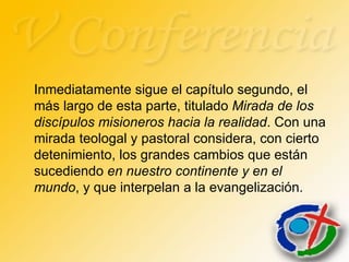 Inmediatamente sigue el capítulo segundo, el más largo de esta parte, titulado  Mirada de los discípulos misioneros hacia la realidad . Con una mirada teologal y pastoral considera, con cierto detenimiento, los grandes cambios que están sucediendo  en nuestro continente y en el mundo , y que interpelan a la evangelización.  