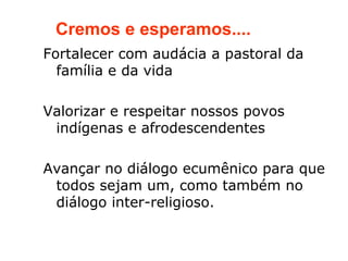 Cremos e esperamos....
Fortalecer com audácia a pastoral da
  família e da vida

Valorizar e respeitar nossos povos
 indígenas e afrodescendentes

Avançar no diálogo ecumênico para que
 todos sejam um, como também no
 diálogo inter-religioso.
 
