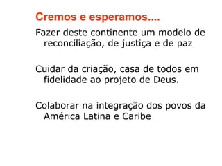 Cremos e esperamos....
Fazer deste continente um modelo de
  reconciliação, de justiça e de paz

Cuidar da criação, casa de todos em
 fidelidade ao projeto de Deus.

Colaborar na integração dos povos da
 América Latina e Caribe
 
