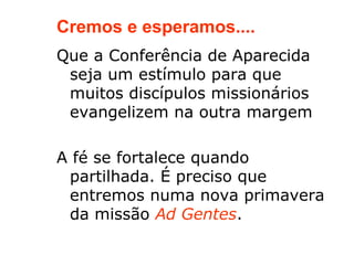 Cremos e esperamos....
Que a Conferência de Aparecida
 seja um estímulo para que
 muitos discípulos missionários
 evangelizem na outra margem

A fé se fortalece quando
 partilhada. É preciso que
 entremos numa nova primavera
 da missão Ad Gentes.
 