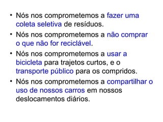 • Nós nos comprometemos a fazer uma
  coleta seletiva de resíduos.
• Nós nos comprometemos a não comprar
  o que não for reciclável.
• Nós nos comprometemos a usar a
  bicicleta para trajetos curtos, e o
  transporte público para os compridos.
• Nós nos comprometemos a compartilhar o
  uso de nossos carros em nossos
  deslocamentos diários.
 