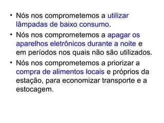• Nós nos comprometemos a utilizar
  lâmpadas de baixo consumo.
• Nós nos comprometemos a apagar os
  aparelhos eletrônicos durante a noite e
  em períodos nos quais não são utilizados.
• Nós nos comprometemos a priorizar a
  compra de alimentos locais e próprios da
  estação, para economizar transporte e a
  estocagem.
 