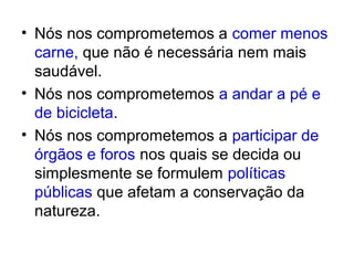 • Nós nos comprometemos a comer menos
  carne, que não é necessária nem mais
  saudável.
• Nós nos comprometemos a andar a pé e
  de bicicleta.
• Nós nos comprometemos a participar de
  órgãos e foros nos quais se decida ou
  simplesmente se formulem políticas
  públicas que afetam a conservação da
  natureza.
 
