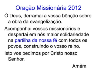 Oração Missionária 2012
Ó Deus, derramai a vossa bênção sobre
  a obra da evangelização.
Acompanhai vossos missionários e
  despertai em nós maior solidariedade
  na partilha da nossa fé com todos os
  povos, construindo o vosso reino.
Isto vos pedimos por Cristo nosso
  Senhor.
                                Amém.
 