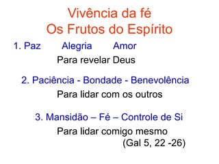 Vivência da fé
         Os Frutos do Espírito
1. Paz     Alegria     Amor
          Para revelar Deus

 2. Paciência - Bondade - Benevolência
         Para lidar com os outros

    3. Mansidão – Fé – Controle de Si
         Para lidar comigo mesmo
                        (Gal 5, 22 -26)
 